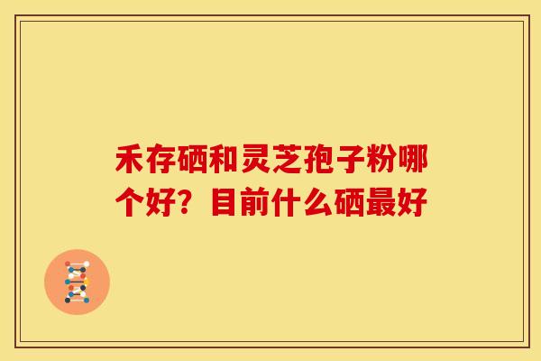 禾存硒和灵芝孢子粉哪个好?目前什么硒最好