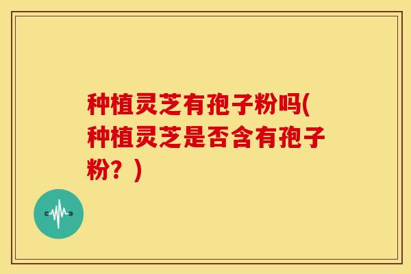 种植灵芝有孢子粉吗(种植灵芝是否含有孢子粉?)
