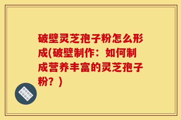 破壁灵芝孢子粉怎么形成(破壁制作:如何制成营养丰富的灵芝孢子粉?)