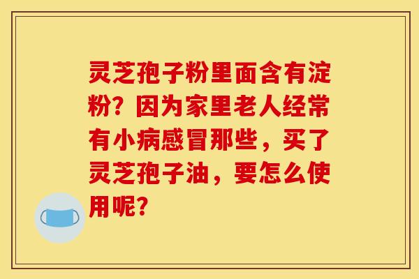 灵芝孢子粉里面含有淀粉?因为家里老人经常有小病感冒那些,买了灵芝孢子油,要怎么使用呢?