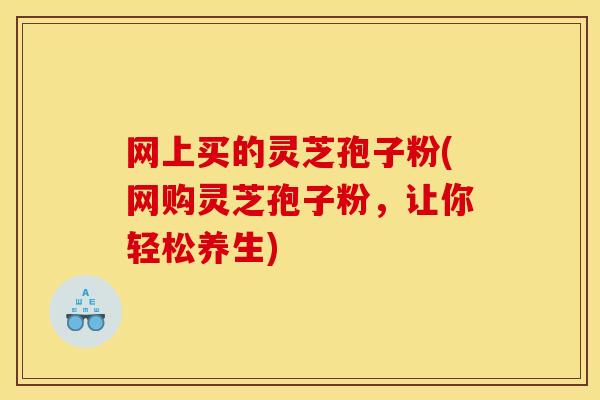 网上买的灵芝孢子粉(网购灵芝孢子粉,让你轻松养生)