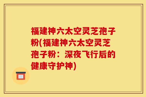 福建神六太空灵芝孢子粉(福建神六太空灵芝孢子粉:深夜飞行后的健康守护神)