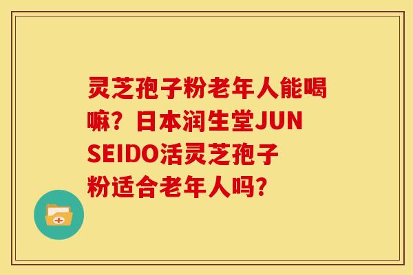 灵芝孢子粉老年人能喝嘛?日本润生堂JUNSEIDO活灵芝孢子粉适合老年人吗?