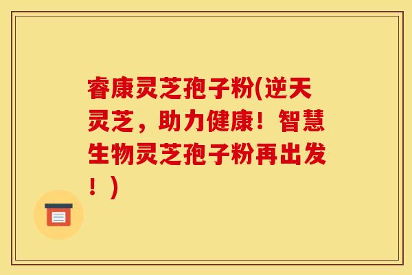 睿康灵芝孢子粉(逆天灵芝,助力健康!智慧生物灵芝孢子粉再出发!)