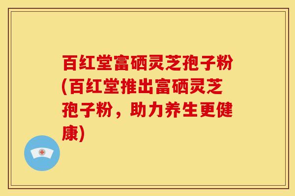 百红堂富硒灵芝孢子粉(百红堂推出富硒灵芝孢子粉，助力养生更健康)