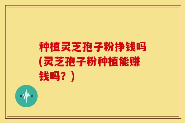 种植灵芝孢子粉挣钱吗(灵芝孢子粉种植能赚钱吗？)