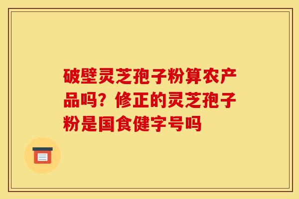 破壁灵芝孢子粉算农产品吗?修正的灵芝孢子粉是国食健字号吗