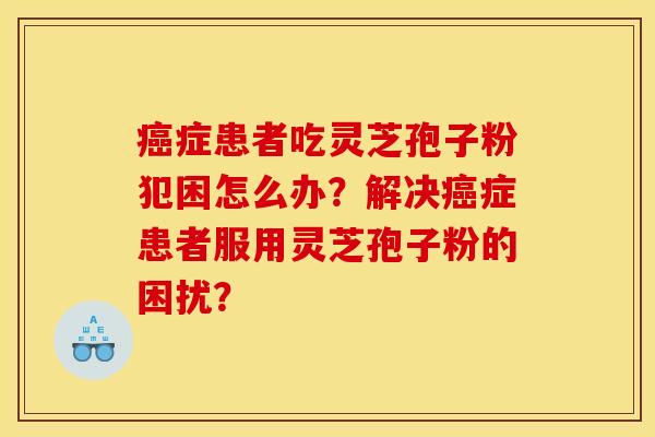癌症患者吃灵芝孢子粉犯困怎么办?解决癌症患者服用灵芝孢子粉的困扰?