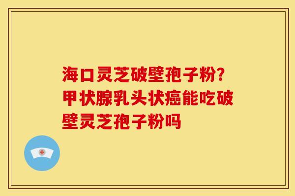 海口灵芝破壁孢子粉?甲状腺乳头状癌能吃破壁灵芝孢子粉吗