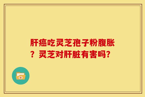 肝癌吃灵芝孢子粉腹胀?灵芝对肝脏有害吗?