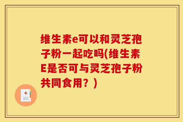 维生素e可以和灵芝孢子粉一起吃吗(维生素E是否可与灵芝孢子粉共同食用?)
