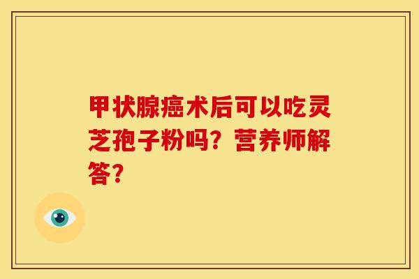 甲状腺癌术后可以吃灵芝孢子粉吗?营养师解答?