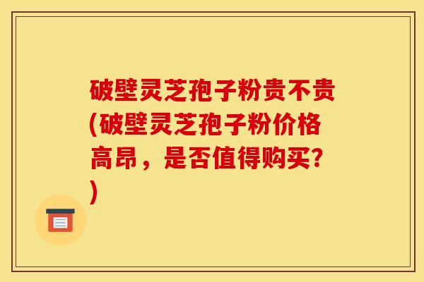 破壁灵芝孢子粉贵不贵(破壁灵芝孢子粉价格高昂,是否值得购买?)