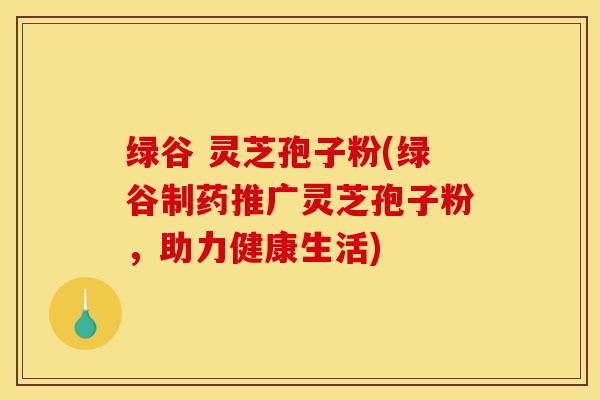 绿谷 灵芝孢子粉(绿谷制药推广灵芝孢子粉，助力健康生活)