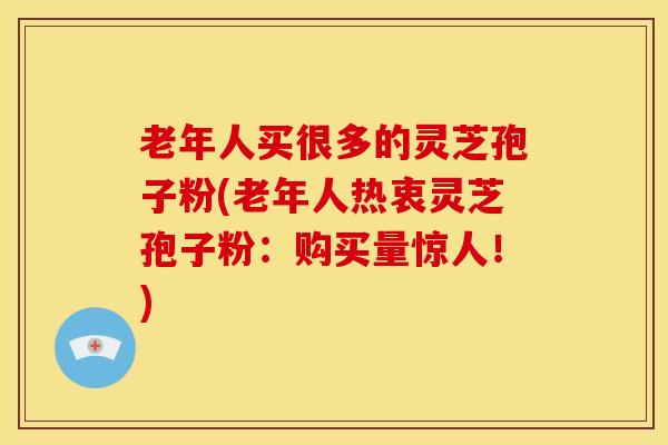 老年人买很多的灵芝孢子粉(老年人热衷灵芝孢子粉:购买量惊人!)