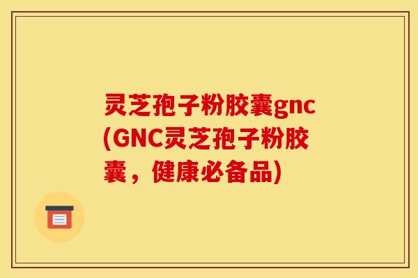 灵芝孢子粉胶囊gnc(GNC灵芝孢子粉胶囊,健康必备品)