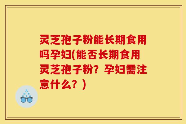 灵芝孢子粉能长期食用吗孕妇(能否长期食用灵芝孢子粉?孕妇需注意什么?)