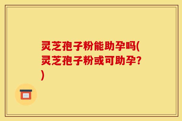 灵芝孢子粉能助孕吗(灵芝孢子粉或可助孕?)