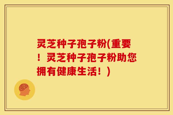 灵芝种子孢子粉(重要!灵芝种子孢子粉助您拥有健康生活!)