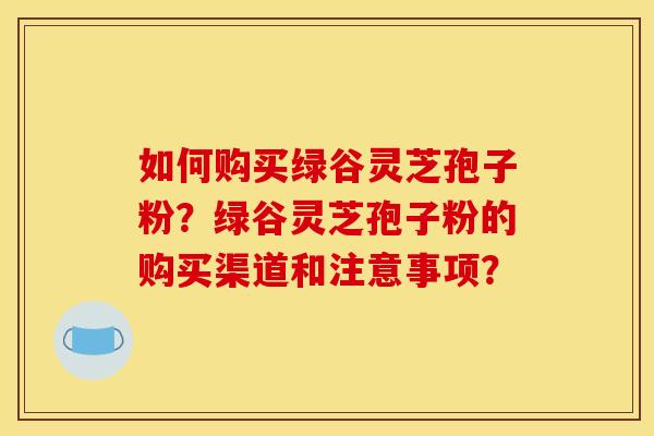 如何购买绿谷灵芝孢子粉？绿谷灵芝孢子粉的购买渠道和注意事项？