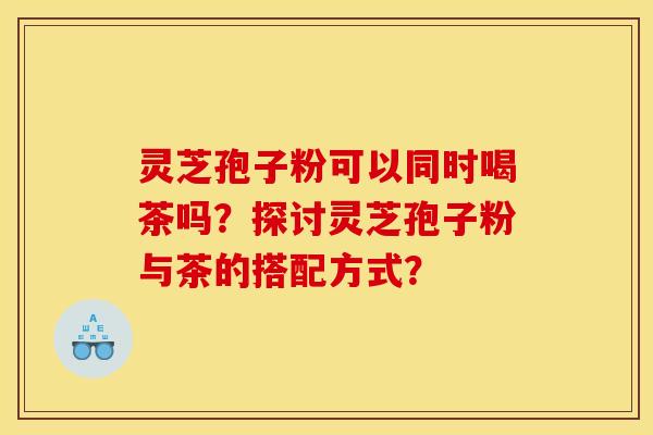 灵芝孢子粉可以同时喝茶吗?探讨灵芝孢子粉与茶的搭配方式?