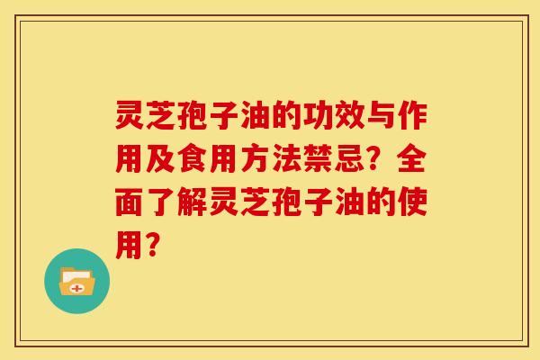 灵芝孢子油的功效与作用及食用方法禁忌?全面了解灵芝孢子油的使用?