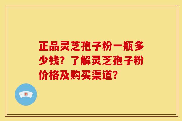 正品灵芝孢子粉一瓶多少钱？了解灵芝孢子粉价格及购买渠道？