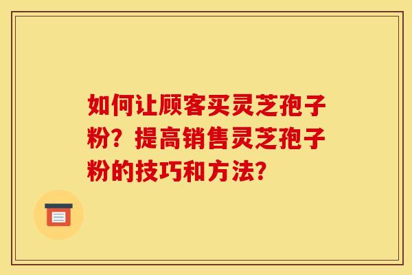 如何让顾客买灵芝孢子粉？提高销售灵芝孢子粉的技巧和方法？