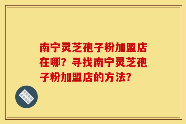 南宁灵芝孢子粉加盟店在哪？寻找南宁灵芝孢子粉加盟店的方法？