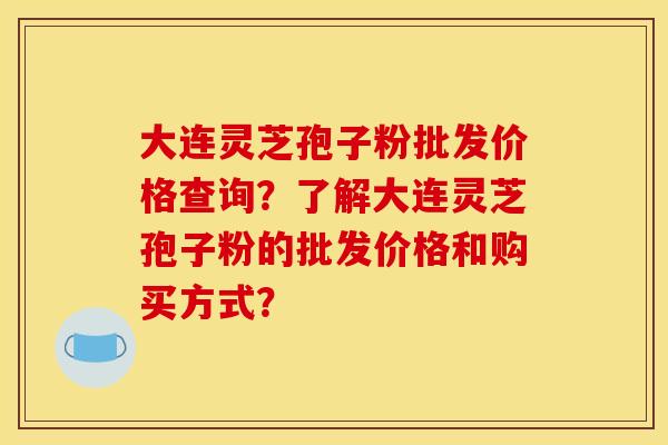 大连灵芝孢子粉批发价格查询？了解大连灵芝孢子粉的批发价格和购买方式？