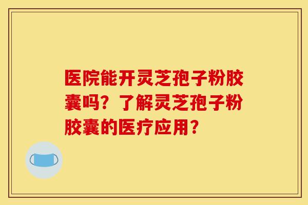 医院能开灵芝孢子粉胶囊吗?了解灵芝孢子粉胶囊的医疗应用?