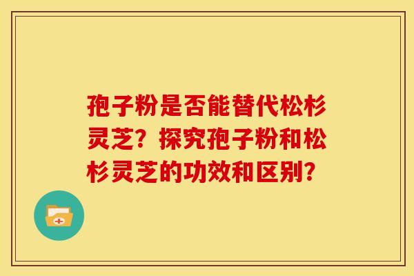 孢子粉是否能替代松杉灵芝？探究孢子粉和松杉灵芝的功效和区别？