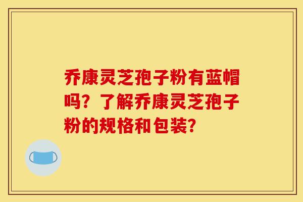 乔康灵芝孢子粉有蓝帽吗?了解乔康灵芝孢子粉的规格和包装?