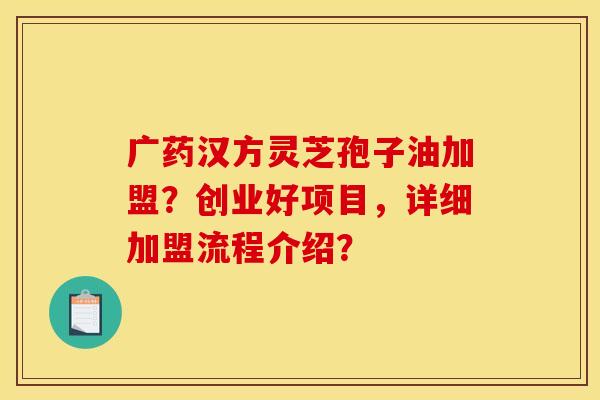 广药汉方灵芝孢子油加盟?创业好项目,详细加盟流程介绍?