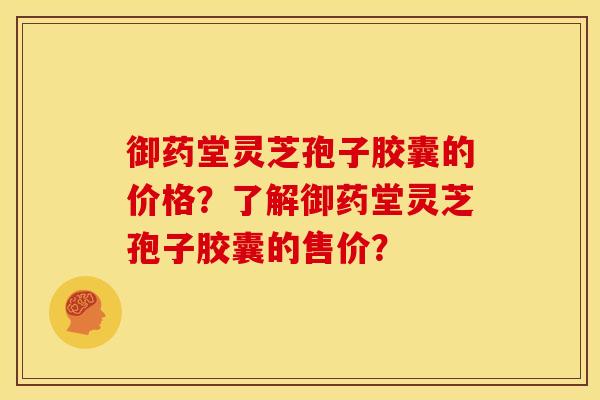 御药堂灵芝孢子胶囊的价格?了解御药堂灵芝孢子胶囊的售价?