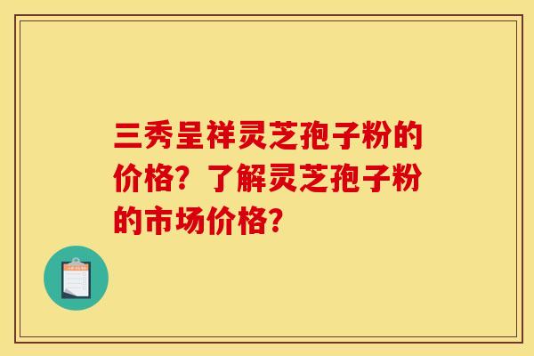 三秀呈祥灵芝孢子粉的价格?了解灵芝孢子粉的市场价格?