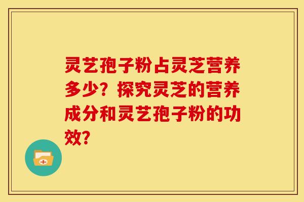 灵艺孢子粉占灵芝营养多少?探究灵芝的营养成分和灵艺孢子粉的功效?