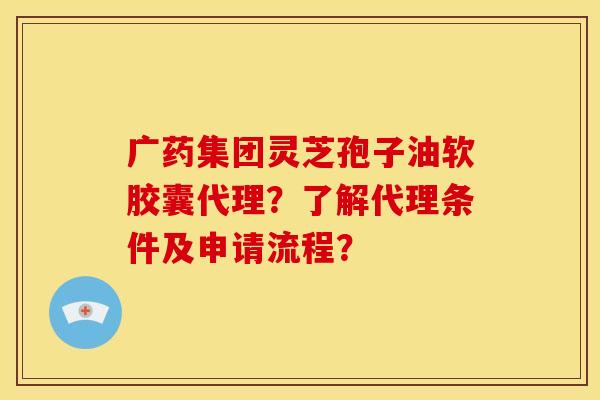 广药集团灵芝孢子油软胶囊代理？了解代理条件及申请流程？