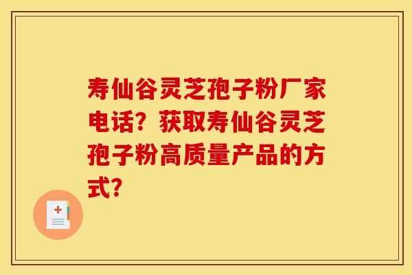 寿仙谷灵芝孢子粉厂家电话？获取寿仙谷灵芝孢子粉高质量产品的方式？