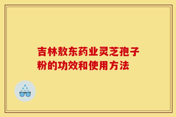 吉林敖东药业灵芝孢子粉的功效和使用方法
