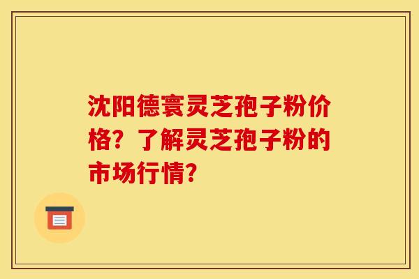沈阳德寰灵芝孢子粉价格?了解灵芝孢子粉的市场行情?
