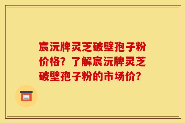 宸沅牌灵芝破壁孢子粉价格?了解宸沅牌灵芝破壁孢子粉的市场价?