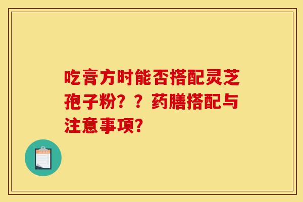 吃膏方时能否搭配灵芝孢子粉??药膳搭配与注意事项?