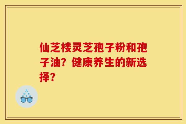 仙芝楼灵芝孢子粉和孢子油？健康养生的新选择？