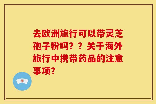 去欧洲旅行可以带灵芝孢子粉吗??关于海外旅行中携带药品的注意事项?