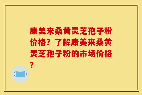 康美来桑黄灵芝孢子粉价格？了解康美来桑黄灵芝孢子粉的市场价格？