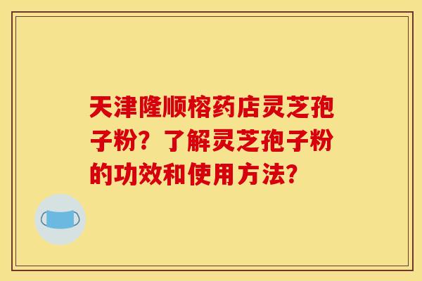 天津隆顺榕药店灵芝孢子粉？了解灵芝孢子粉的功效和使用方法？