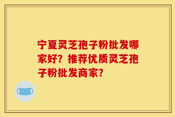宁夏灵芝孢子粉批发哪家好?推荐优质灵芝孢子粉批发商家?