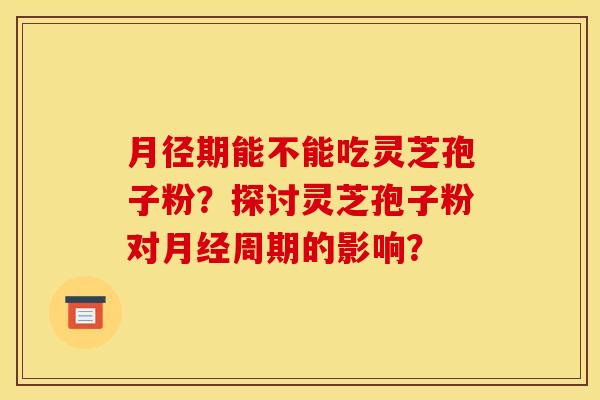 月径期能不能吃灵芝孢子粉?探讨灵芝孢子粉对月经周期的影响?