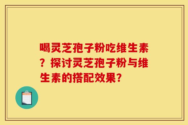 喝灵芝孢子粉吃维生素?探讨灵芝孢子粉与维生素的搭配效果?